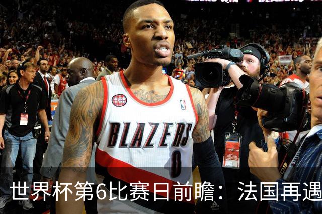 世界杯第6比赛日前瞻：法国再遇非洲死敌，阿根廷迎战"沙漠之狐"