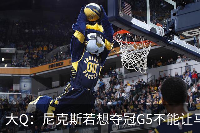 大Q：尼克斯若想夺冠G5不能让马刺开局火热 唐斯要定下基调